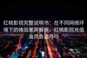 红桃影视完整说明书：在不同网络环境下的体验差异解析，红桃影院充值会员会盗号吗