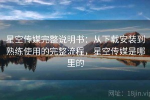星空传媒完整说明书：从下载安装到熟练使用的完整流程，星空传媒是哪里的