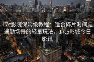 17c影院保姆级教程：适合碎片时间与通勤场景的轻量玩法，17.5影城今日影讯