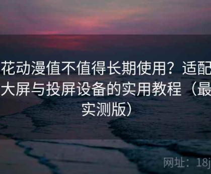 樱花动漫值不值得长期使用？适配电视大屏与投屏设备的实用教程（最新实测版）