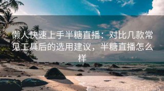 懒人快速上手半糖直播：对比几款常见工具后的选用建议，半糖直播怎么样