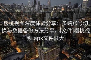 樱桃视频深度体验分享：多端账号切换与数据备份方法分享，[文件]樱桃视频.apk文件过大