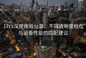 17cs深度体验分享：不同清晰度档位与设备性能的匹配建议