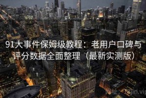 91大事件保姆级教程：老用户口碑与评分数据全面整理（最新实测版）