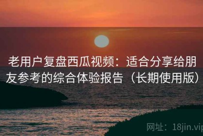 老用户复盘西瓜视频：适合分享给朋友参考的综合体验报告（长期使用版）