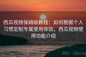 西瓜视频保姆级教程：如何根据个人习惯定制专属使用体验，西瓜视频使用功能介绍