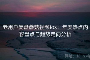 老用户复盘蘑菇视频ios：年度热点内容盘点与趋势走向分析