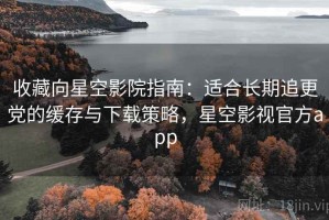 收藏向星空影院指南：适合长期追更党的缓存与下载策略，星空影视官方app
