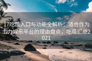 17吃瓜入口与功能全解析：适合作为主力娱乐平台的理由盘点，吃瓜汇总2021
