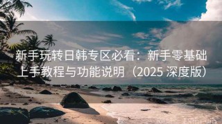 新手玩转日韩专区必看：新手零基础上手教程与功能说明（2025 深度版）