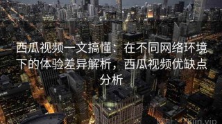西瓜视频一文搞懂：在不同网络环境下的体验差异解析，西瓜视频优缺点分析