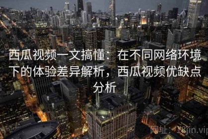 西瓜视频一文搞懂：在不同网络环境下的体验差异解析，西瓜视频优缺点分析