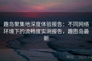 趣岛聚集地深度体验报告：不同网络环境下的流畅度实测报告，趣图岛最新