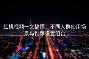红桃视频一文搞懂：不同人群使用场景与推荐设置组合
