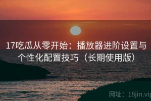 17吃瓜从零开始：播放器进阶设置与个性化配置技巧（长期使用版）