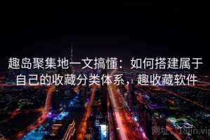 趣岛聚集地一文搞懂：如何搭建属于自己的收藏分类体系，趣收藏软件
