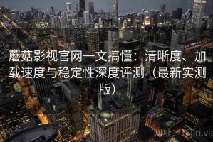 蘑菇影视官网一文搞懂：清晰度、加载速度与稳定性深度评测（最新实测版）