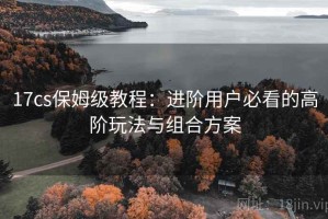 17cs保姆级教程：进阶用户必看的高阶玩法与组合方案