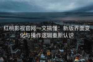 红桃影视官网一文搞懂：新版界面变化与操作逻辑重新认识