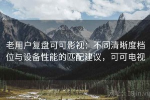 老用户复盘可可影视：不同清晰度档位与设备性能的匹配建议，可可电视