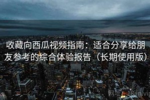 收藏向西瓜视频指南：适合分享给朋友参考的综合体验报告（长期使用版）