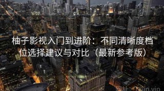 柚子影视入门到进阶：不同清晰度档位选择建议与对比（最新参考版）