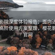 樱花影院深度体验报告：面向进阶用户的高阶使用方案整理，樱花影视网官网