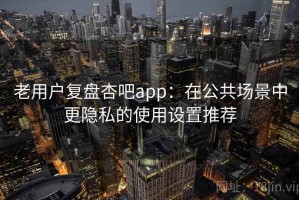老用户复盘杏吧app：在公共场景中更隐私的使用设置推荐