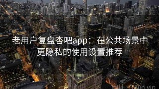 老用户复盘杏吧app：在公共场景中更隐私的使用设置推荐