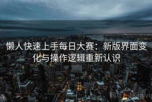 懒人快速上手每日大赛：新版界面变化与操作逻辑重新认识