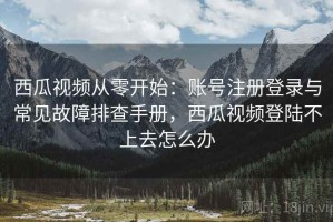 西瓜视频从零开始：账号注册登录与常见故障排查手册，西瓜视频登陆不上去怎么办