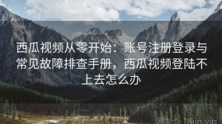 西瓜视频从零开始：账号注册登录与常见故障排查手册，西瓜视频登陆不上去怎么办