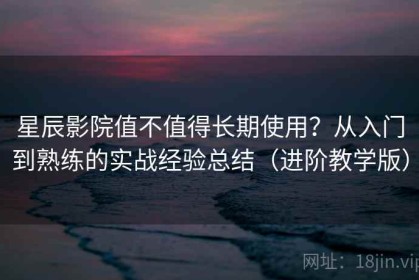 星辰影院值不值得长期使用？从入门到熟练的实战经验总结（进阶教学版）
