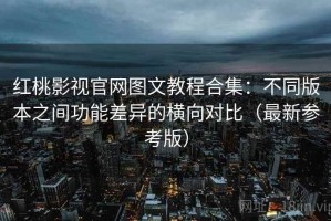 红桃影视官网图文教程合集：不同版本之间功能差异的横向对比（最新参考版）