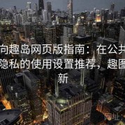 收藏向趣岛网页版指南：在公共场景中更隐私的使用设置推荐，趣图岛更新