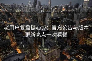 老用户复盘糖心tv：官方公告与版本更新亮点一次看懂