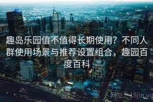 趣岛乐园值不值得长期使用？不同人群使用场景与推荐设置组合，趣园百度百科