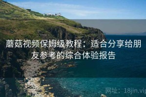 蘑菇视频保姆级教程：适合分享给朋友参考的综合体验报告