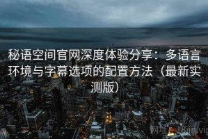 秘语空间官网深度体验分享：多语言环境与字幕选项的配置方法（最新实测版）