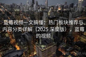 蓝莓视频一文搞懂：热门板块推荐与内容分类详解（2025 深度版），蓝莓的视频