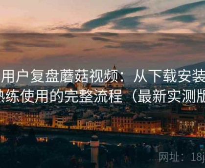 老用户复盘蘑菇视频：从下载安装到熟练使用的完整流程（最新实测版）