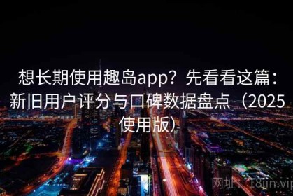 想长期使用趣岛app？先看看这篇：新旧用户评分与口碑数据盘点（2025使用版）
