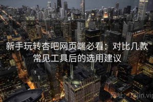 新手玩转杏吧网页端必看：对比几款常见工具后的选用建议