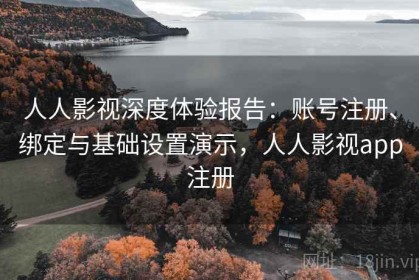 人人影视深度体验报告：账号注册、绑定与基础设置演示，人人影视app注册