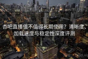 杏吧直播值不值得长期使用？清晰度、加载速度与稳定性深度评测