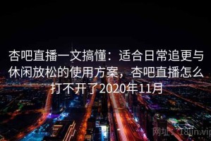 杏吧直播一文搞懂：适合日常追更与休闲放松的使用方案，杏吧直播怎么打不开了2020年11月