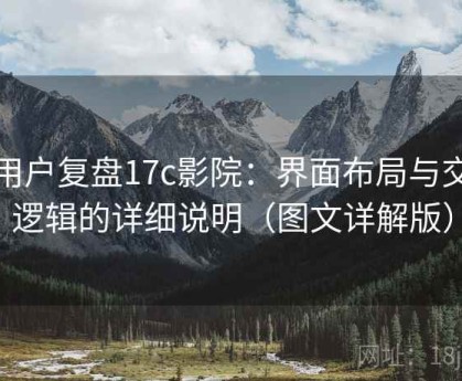 老用户复盘17c影院：界面布局与交互逻辑的详细说明（图文详解版）
