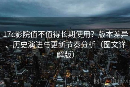 17c影院值不值得长期使用？版本差异、历史演进与更新节奏分析（图文详解版）