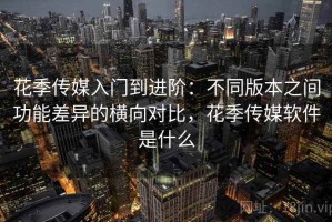 花季传媒入门到进阶：不同版本之间功能差异的横向对比，花季传媒软件是什么