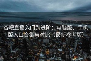 杏吧直播入门到进阶：电脑版、手机版入口合集与对比（最新参考版）